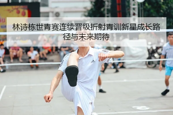 林诗栋世青赛连续晋级折射青训新星成长路径与未来期待