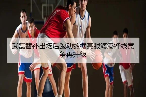 武磊替补出场后跑动数据亮眼海港锋线竞争再升级