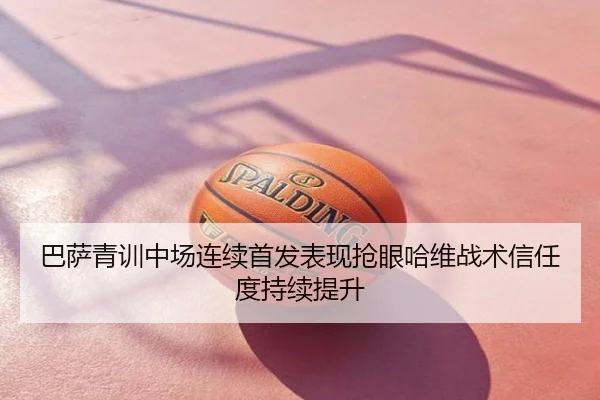 巴萨青训中场连续首发表现抢眼哈维战术信任度持续提升