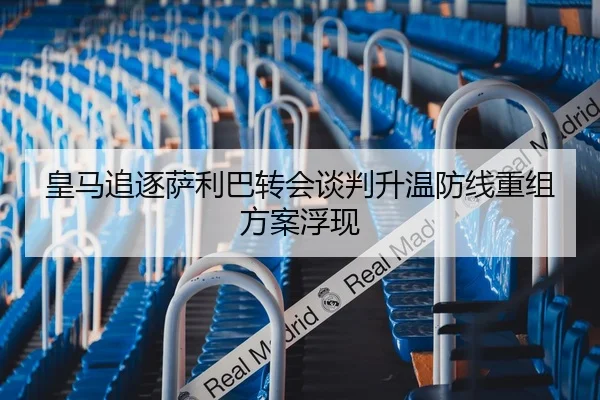 皇马追逐萨利巴转会谈判升温防线重组方案浮现