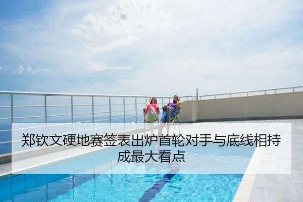 郑钦文硬地赛签表出炉首轮对手与底线相持成最大看点