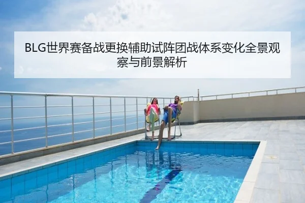 BLG世界赛备战更换辅助试阵团战体系变化全景观察与前景解析