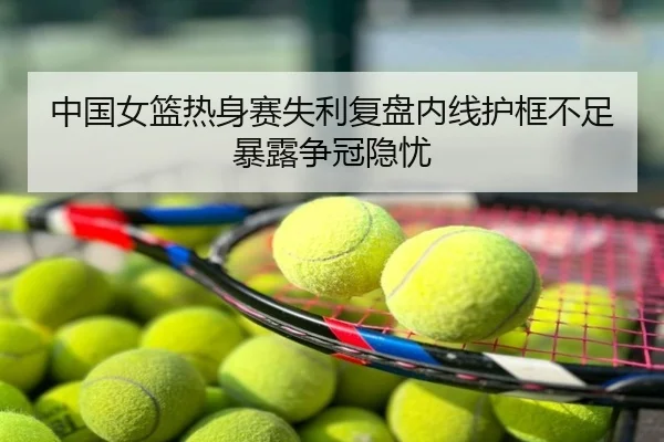 中国女篮热身赛失利复盘内线护框不足暴露争冠隐忧