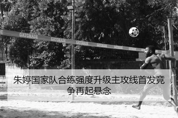 朱婷国家队合练强度升级主攻线首发竞争再起悬念