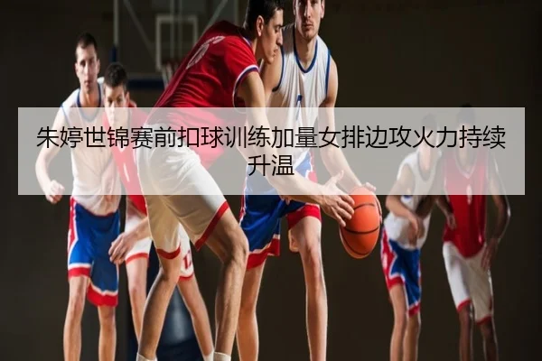 朱婷世锦赛前扣球训练加量女排边攻火力持续升温