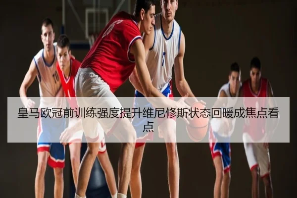 皇马欧冠前训练强度提升维尼修斯状态回暖成焦点看点